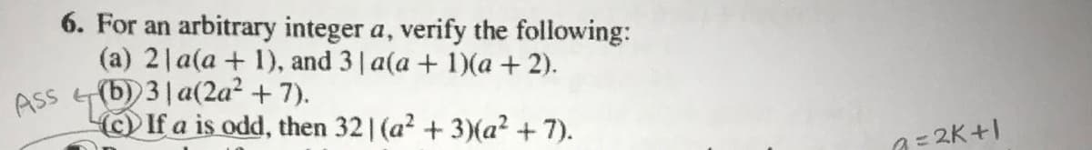 6. For an arbitrary integer a, verify the following:
(a) 2|a(a + 1), and 3 a(a + 1)(a + 2).
(b) 3| a(2a? + 7).
(c)If a is odd, then 32 1 (a2 + 3)(a² +7).
Ass
a= 2K+I
