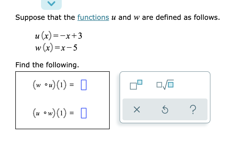 Suppose that the functions u and w are defined as follows.
u (x) =-x+3
w (x) =x-5
Find the following.
(w •u)(1) = 0
%D
(u ow) (1) = 0
?

