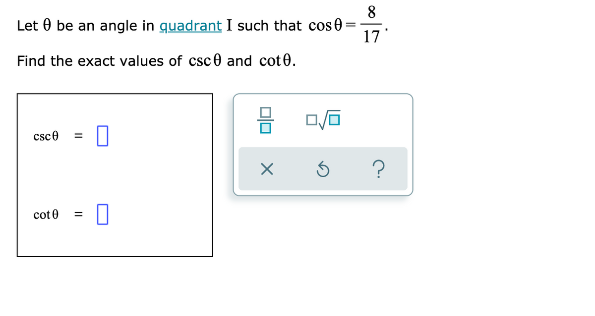 8
Let 0 be an angle in quadrant I such that cos 0
17
Find the exact values of csc0 and cot0.
csce
cot 0
