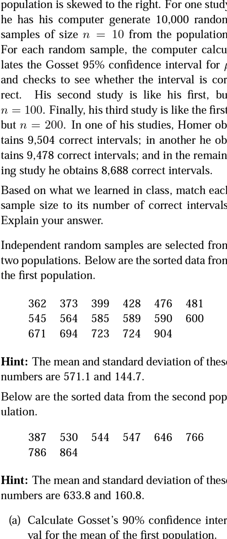 population is skewed to the right. For one study
he has his computer generate 10,000 randon
samples of size n = 10 from the population
For each random sample, the computer calcu_
lates the Gosset 95% confidence interval for /
and checks to see whether the interval is cor
His second study is like his first, bu
n = 100. Finally, his third study is like the first
200. In one of his studies, Homer ob
rect.
but n =
tains 9,504 correct intervals; in another he ob
tains 9,478 correct intervals; and in the remain
ing study he obtains 8,688 correct intervals.
Based on what we learned in class, match eacl
sample size to its number of correct intervals
Explain your answer.
Independent random samples are selected fron
two populations. Below are the sorted data from
the first population.
362
373
399
428
476
481
545
564
585
589
590
600
671
694
723
724
904
Hint: The mean and standard deviation of these
numbers are 571.1 and 144.7.
Below are the sorted data from the second pop
ulation.
387
530 544
547
646
766
786
864
Hint: The mean and standard deviation of these
numbers are 633.8 and 160.8.
(a) Calculate Gosset's 90% confidence inter
val for the mean of the first population.
