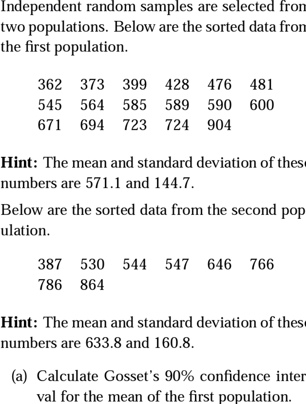 Independent random samples are selected from
two populations. Below are the sorted data from
the first population.
362 373 399
428 476
481
545
564
585
589
590
600
671
694
723
724
904
Hint: The mean and standard deviation of these
numbers are 571.1 and 144.7.
Below are the sorted data from the second pop
ulation.
387
530 544 547 646 766
786 864
Hint: The mean and standard deviation of these
numbers are 633.8 and 160.8.
(a) Calculate Gosset's 90% confidence inter
val for the mean of the first population.
