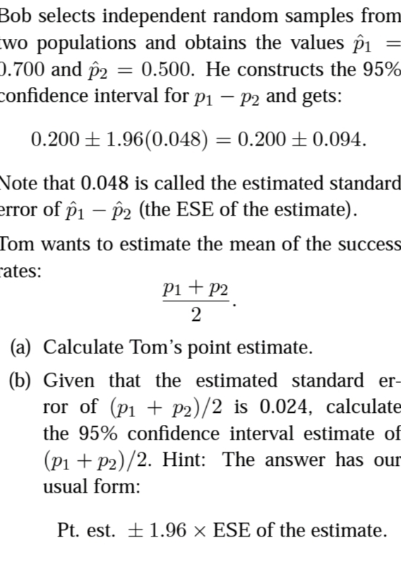 Bob selects independent random samples from
wo populations and obtains the values pi
0.700 and p2
confidence interval for p1 – P2 and gets:
0.500. He constructs the 95%
0.200 ± 1.96(0.048) = 0.200 ±0.094.
%3|
Note that 0.048 is called the estimated standard
error of pi – P2 (the ESE of the estimate).
Tom wants to estimate the mean of the success
rates:
Pi + p2
(a) Calculate Tom's point estimate.
(b) Given that the estimated standard er-
ror of (p1 + p2)/2 is 0.024, calculate
the 95% confidence interval estimate of
(Pi + P2)/2. Hint: The answer has our
usual form:
Pt. est. ±1.96 × ESE of the estimate.
