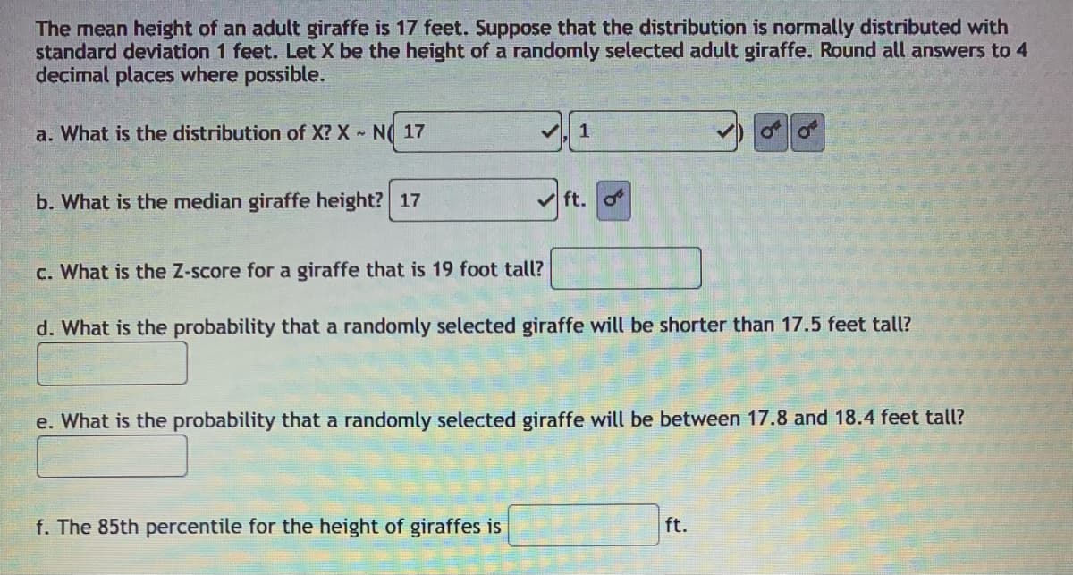 The mean height of an adult giraffe is 17 feet. Suppose that the distribution is normally distributed with
standard deviation 1 feet. Let X be the height of a randomly selected adult giraffe. Round all answers to 4
decimal places where possible.
a. What is the distribution of X? X N( 17
1
b. What is the median giraffe height? 17
v ft. o
c. What is the Z-score for a giraffe that is 19 foot tall?
d. What is the probability that a randomly selected giraffe will be shorter than 17.5 feet tall?
e. What is the probability that a randomly selected giraffe will be between 17.8 and 18.4 feet tall?
f. The 85th percentile for the height of giraffes is
ft.
