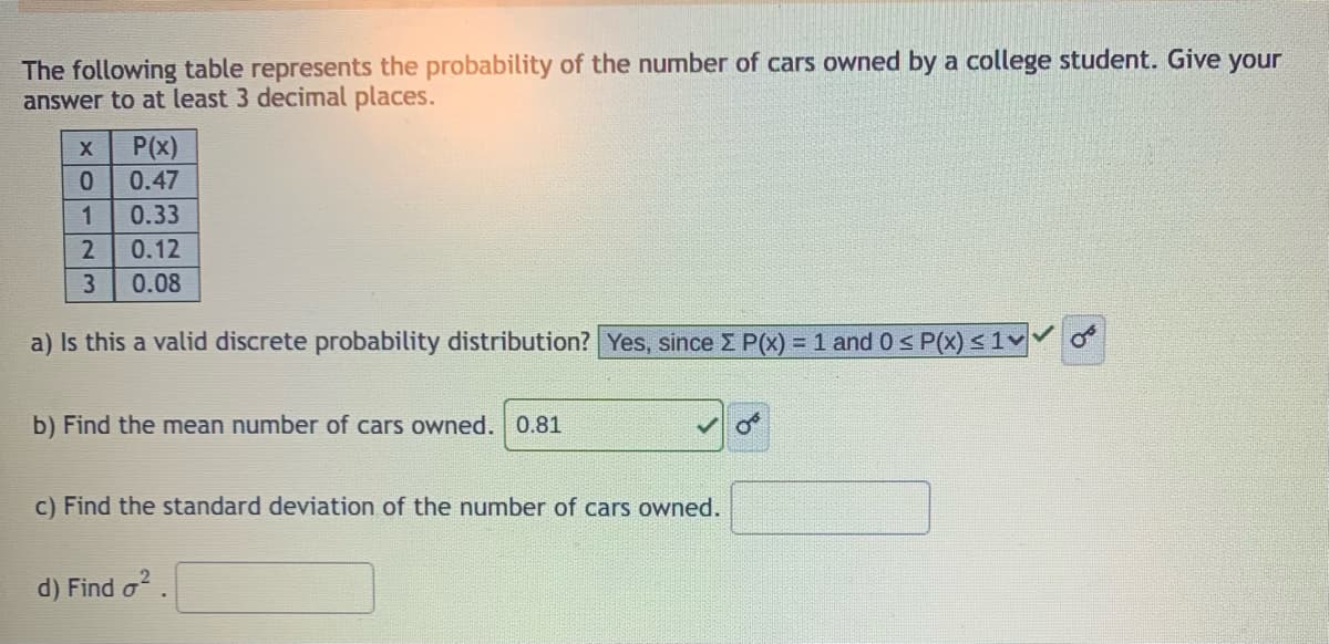 The following table represents the probability of the number of cars owned by a college student. Give your
answer to at least 3 decimal places.
P(x)
0.47
0.
1
0.33
2
0.12
3
0.08
a) Is this a valid discrete probability distribution? Yes, since Z P(x) = 1 and 0s P(x) <1v
b) Find the mean number of cars owned. 0.81
c) Find the standard deviation of the number of cars owned.
d) Find o.
