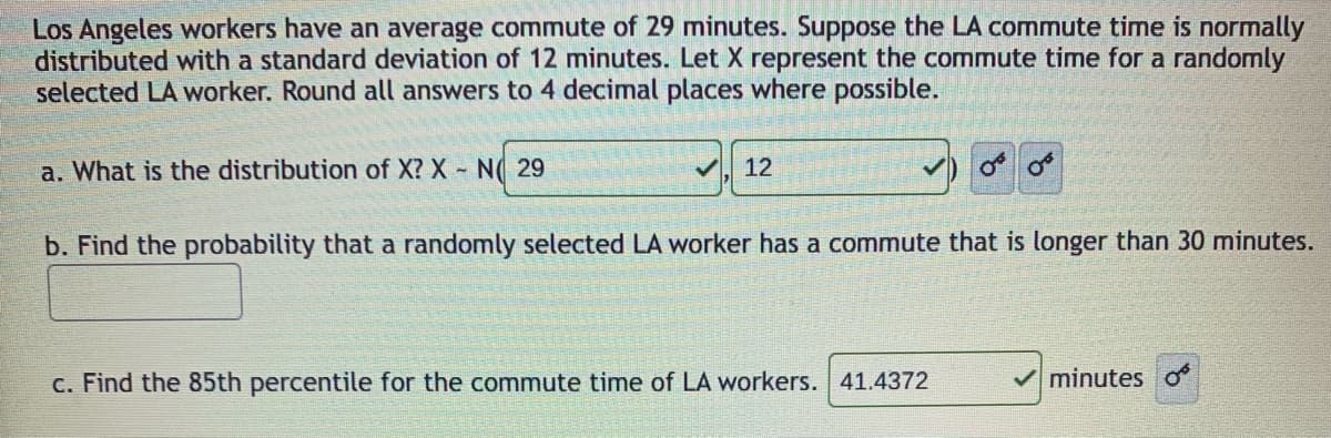Los Angeles workers have an average commute of 29 minutes. Suppose the LA commute time is normally
distributed with a standard deviation of 12 minutes. Let X represent the commute time for a randomly
selected LA worker. Round all answers to 4 decimal places where possible.
a. What is the distribution of X? X N( 29
12
b. Find the probability that a randomly selected LA worker has a commute that is longer than 30 minutes.
c. Find the 85th percentile for the commute time of LA workers. 41.4372
V minutes o
