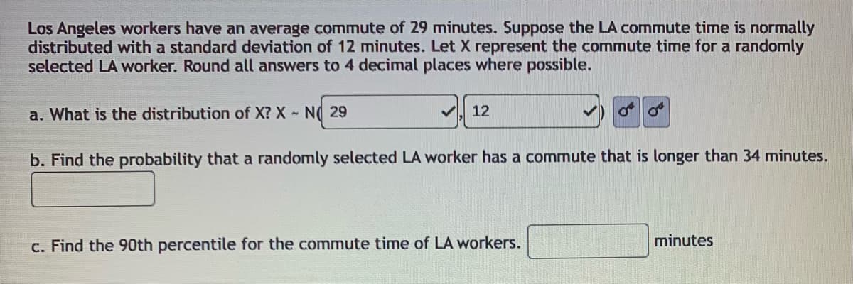 Los Angeles workers have an average commute of 29 minutes. Suppose the LA commute time is normally
distributed with a standard deviation of 12 minutes. Let X represent the commute time for a randomly
selected LA worker. Round all answers to 4 decimal places where possible.
a. What is the distribution of X? X N( 29
V 12
b. Find the probability that a randomly selected LA worker has a commute that is longer than 34 minutes.
minutes
c. Find the 90th percentile for the commute time of LA workers.
