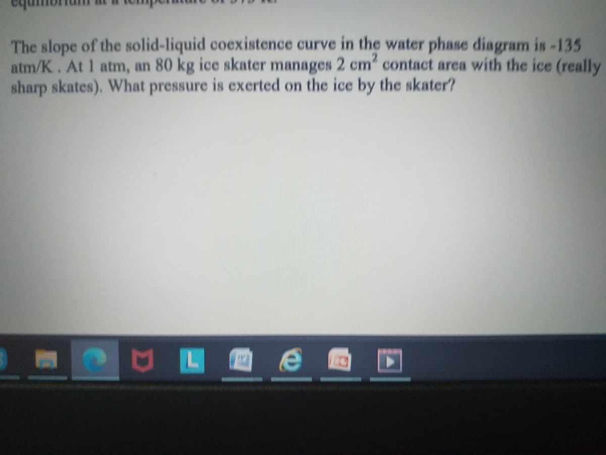 The slope of the solid-liquid coexistence curve in the water phase diagram is-135
atm/K. At 1 atm, an 80 kg ice skater manages 2 cm" contact area with the ice (really
sharp skates). What pressure is exerted on the ice by the skater?
e
