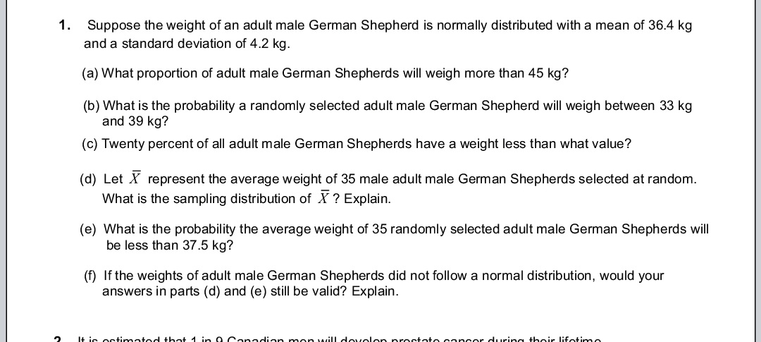 1.
2
Suppose the weight of an adult male German Shepherd is normally distributed with a mean of 36.4 kg
and a standard deviation of 4.2 kg.
(a) What proportion of adult male German Shepherds will weigh more than 45 kg?
(b) What is the probability a randomly selected adult male German Shepherd will weigh between 33 kg
and 39 kg?
(c) Twenty percent of all adult male German Shepherds have a weight less than what value?
(d) Let X represent the average weight of 35 male adult male German Shepherds selected at random.
What is the sampling distribution of X ? Explain.
(e) What is the probability the average weight of 35 randomly selected adult male German Shepherds will
be less than 37.5 kg?
(f) If the weights of adult male German Shepherds did not follow a normal distribution, would your
answers in parts (d) and (e) still be valid? Explain.
It is estimated that 1 in 8. Canadian mon will develop prostate cancer during their lifetimo