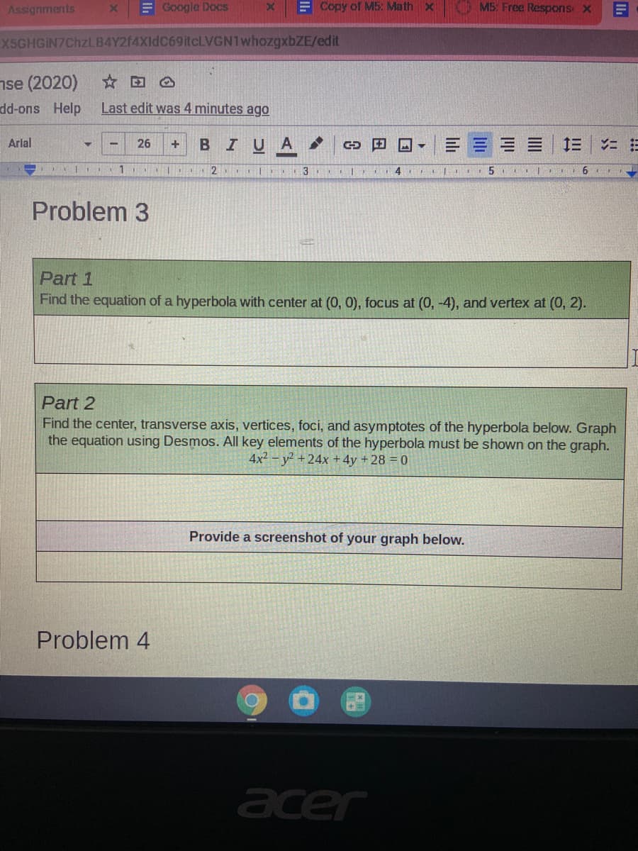 Assignments
EGoogle Docs
E Copy of M5: Math x
M5: Free Respons X
X5GHGIN7ChzlLB4Y2f4XIdC69itcLVGN1whozgxbZE/edit
nse (2020)
dd-ons Help
Last edit was 4 minutes ago
Arial
26
BIUA
1.
| 2 C 3 4
6
Problem 3
Part 1
Find the equation of a hyperbola with center at (0, 0), focus at (0, -4), and vertex at (0, 2).
Part 2
Find the center, transverse axis, vertices, foci, and asymptotes of the hyperbola below. Graph
the equation using Desmos. All key elements of the hyperbola must be shown on the graph.
4x2 - y +24x +4y +28 0
Provide a screenshot of your graph below.
Problem 4
acer
