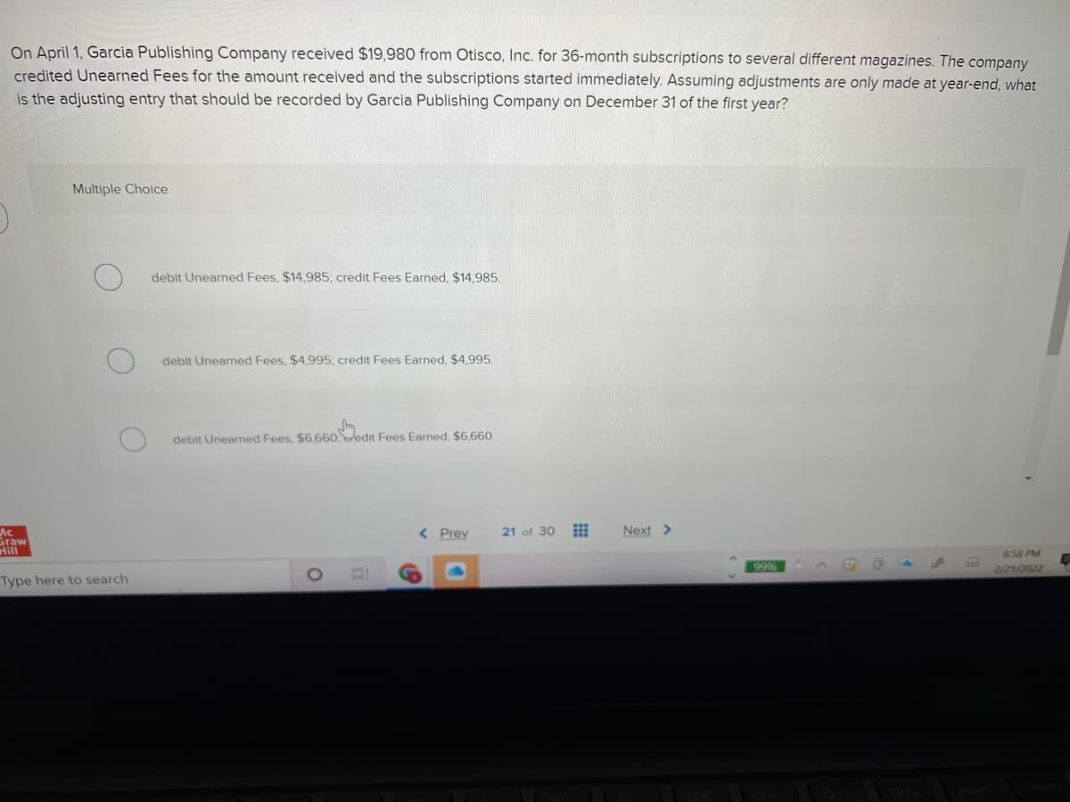 On April 1, Garcia Publishing Company received $19,980 from Otisco, Inc. for 36-month subscriptions to several different magazines. The company
credited Unearned Fees for the amount received and the subscriptions started immediately. Assuming adjustments are only made at year-end, what
is the adjusting entry that should be recorded by Garcia Publishing Company on December 31 of the first year?
Multiple Choice
debit Unearned Fees, $14,985; credit Fees Earned, $14.985.
debit Unearned Fees, $4,995; credit Fees Earned, $4995.
debit Unearned Fees, $6,660edit Fees Earned, $6,660.
< Prev
Next >
Ac
Graw
Hill
21 of 30
858 PM
99%
2/21/2022
Type here to search
