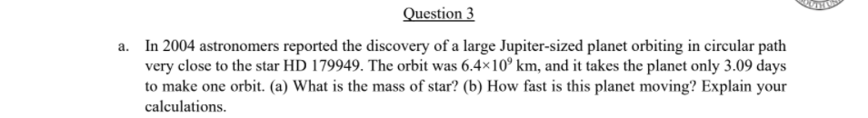 Question 3
a. In 2004 astronomers reported the discovery of a large Jupiter-sized planet orbiting in circular path
very close to the star HD 179949. The orbit was 6.4×10° km, and it takes the planet only 3.09 days
to make one orbit. (a) What is the mass of star? (b) How fast is this planet moving? Explain your
calculations.
