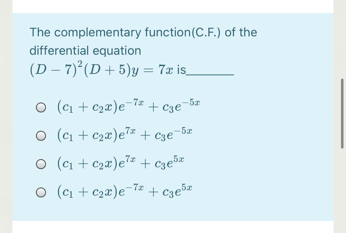 The complementary function(C.F.) of the
differential equation
(D – 7)° (D + 5)y = 7x is.
– 7x
O (c1 + c2x)e-ª + c3e¬bª
O (ci + c2x)e"« + cze
-5x
O (c1 + c2x)e + c3e5«
– 7x
O (c1 + c2x)e- + c3e5¤
