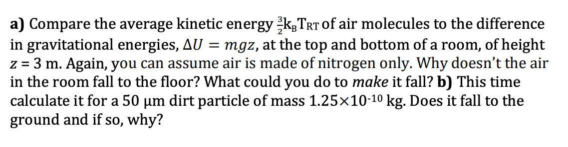 a) Compare the average kinetic energy K;TRT of air molecules to the difference
in gravitational energies, AU = mgz, at the top and bottom of a room, of height
z = 3 m. Again, you can assume air is made of nitrogen only. Why doesn't the air
in the room fall to the floor? What could you do to make it fall? b) This time
calculate it for a 50 µm dirt particle of mass 1.25×10-10 kg. Does it fall to the
ground and if so, why?
