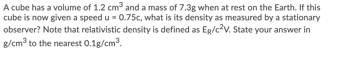 A cube has a volume of 1.2 cm3 and a mass of 7.3g when at rest on the Earth. If this
cube is now given a speed u = 0.75c, what is its density as measured by a stationary
observer? Note that relativistic density is defined as ER/c2V. State your answer in
g/cm3 to the nearest 0.1g/cm3.
