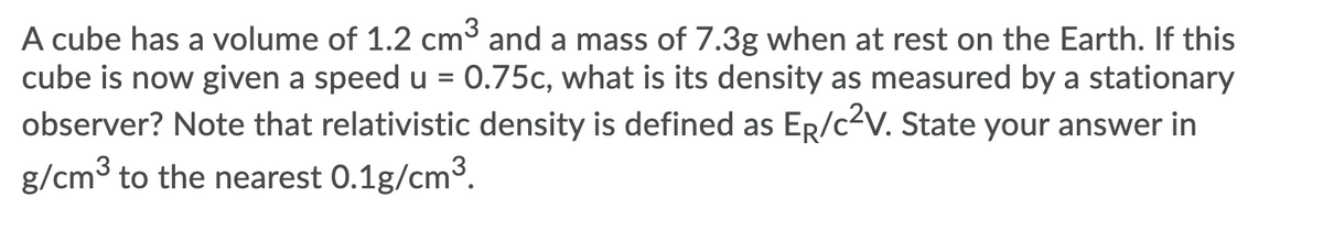 A cube has a volume of 1.2 cm³ and a mass of 7.3g when at rest on the Earth. If this
cube is now given a speed u = 0.75c, what is its density as measured by a stationary
observer? Note that relativistic density is defined as ER/c2V. State your answer in
g/cm3 to the nearest 0.1g/cm3.
