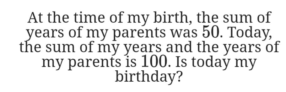 At the time of my birth, the sum of
years of my parents was 50. Today,
the sum of my years and the years of
my parents is 100. Is today my
birthday?
