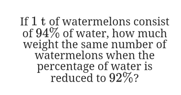 If 1 t of watermelons consist
of 94% of water, how much
weight the same number of
watermelons when the
percentage of water is
reduced to 92%?
