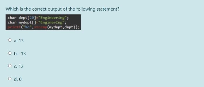 Which is the correct output of the following statement?
char dept[20]="Engineering";
char mydept []="EnginerIng";
printf("%d", strcmp(mydept, dept));
О а. 13
O b. -13
О с. 12
O d. 0
