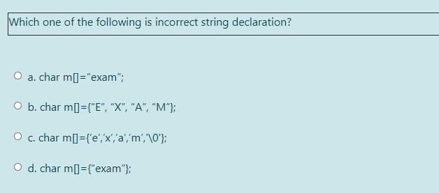 Which one of the following is incorrect string declaration?
a. char m[]="exam";
O b. char m]={"E", "X", "A", "M"};
O c. char m[]={'e','x','a','m','\0'};
O d. char m[]={"exam"};
