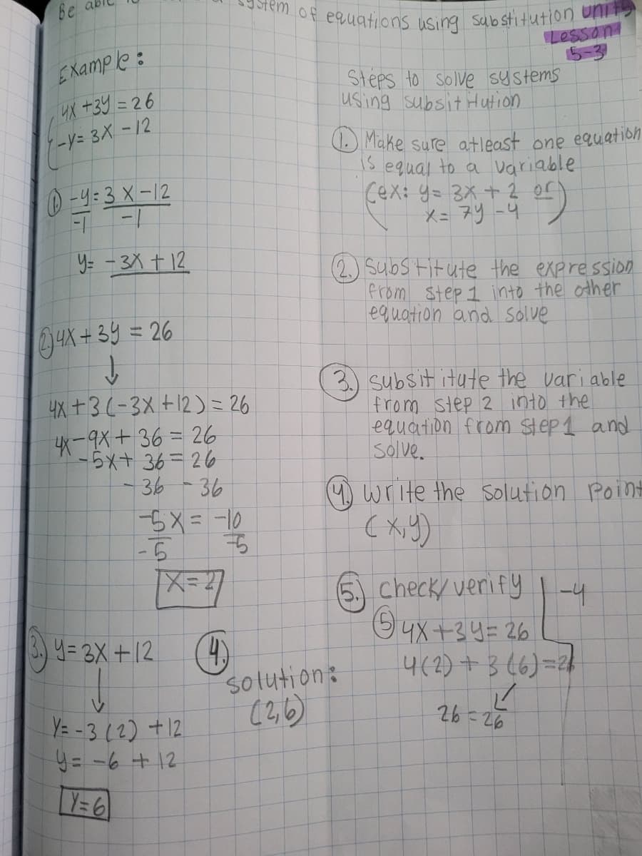 Be ab
9Stem of equations using sabstitution unit
O Make sure atleast one equation
Lesson
5-3
Steps to Solve Systems
EXample:
4X +39 = 26
-Y=3X-12
using subsit Hution
1s equal to a variable
Cex: y= 3x + 2 or
-y:3 X-12
Y= -3X + 12
(2.) Substitute the expression
from step 1 into the other
equation and Solve
AX+3y=26
4X +3(-3X +12)= 26
-9X+36 = 26
-5x+ 36=26
-36-36
3.) subsit itute the variable
from step 2 into the
equation from step 1 and
Solve.
(4) Write the solution Point
-6
6 |-4
check/ veri fy
O4x +34= 26
4(2) + 3 (6)=21
3.) 4= 3X +12 (4)
solution:
(2,6)
Y= - 3(2) +12.
Y=6
