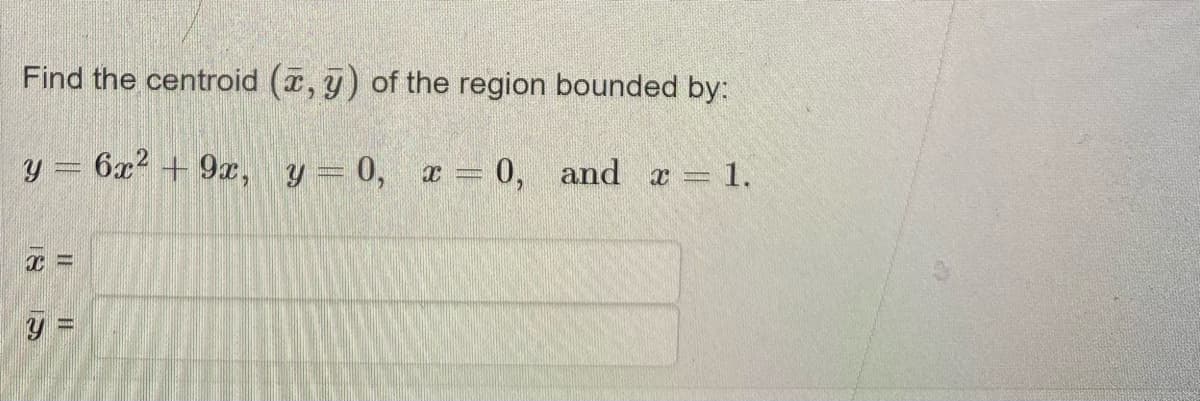 Find the centroid (, y) of the region bounded by:
y = 6x2 + 9x, y= 0, x = 0,
and a = 1.
