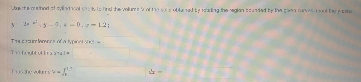 Use the method of cylindrical shells to find the volume V of the solid obtained by rotating the region bounded by the given curves about the y-axis:
y = 2e-z?
, y = 0, x = 0, x = 1.2;
The circumference of a typical shell =
The height of this shell =
1.2
Thus the volume V =
dx
