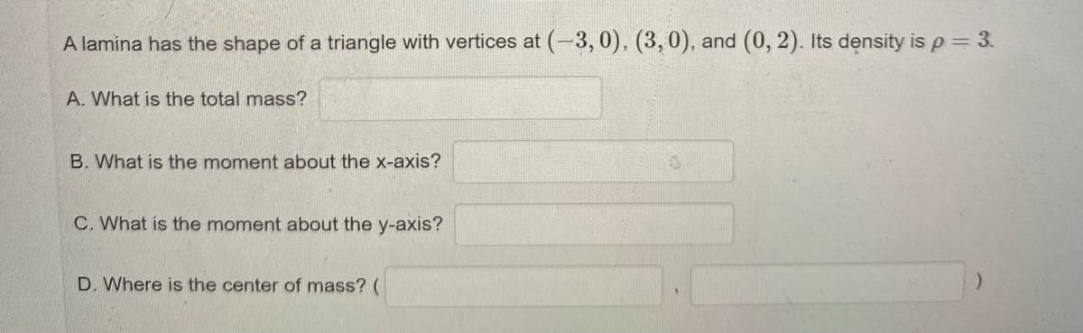 A lamina has the shape of a triangle with vertices at (-3, 0), (3,0), and (0, 2). Its density isp=3.
A. What is the total mass?
B. What is the moment about the x-axis?
C. What is the moment about the y-axis?
D. Where is the center of mass? (
