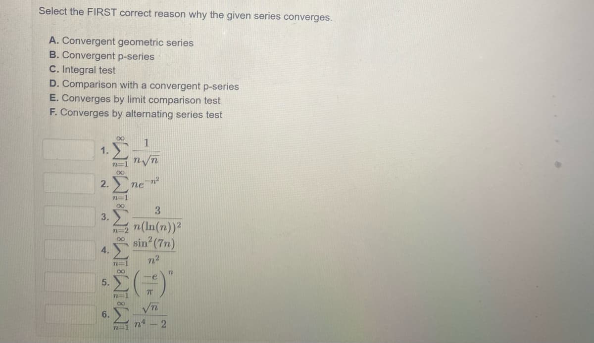 Select the FIRST correct reason why the given series converges.
A. Convergent geometric series
B. Convergent p-series
C. Integral test
D. Comparison with a convergent p-series
E. Converges by limit comparison test
F. Converges by alternating series test
00
1.
n=1 n/n
Σ
2.
-n²
ne
n=1
3
3.
n(In(n))2
n=2
sin (7n)
4.
n2
me
5.
00
6.
n4
