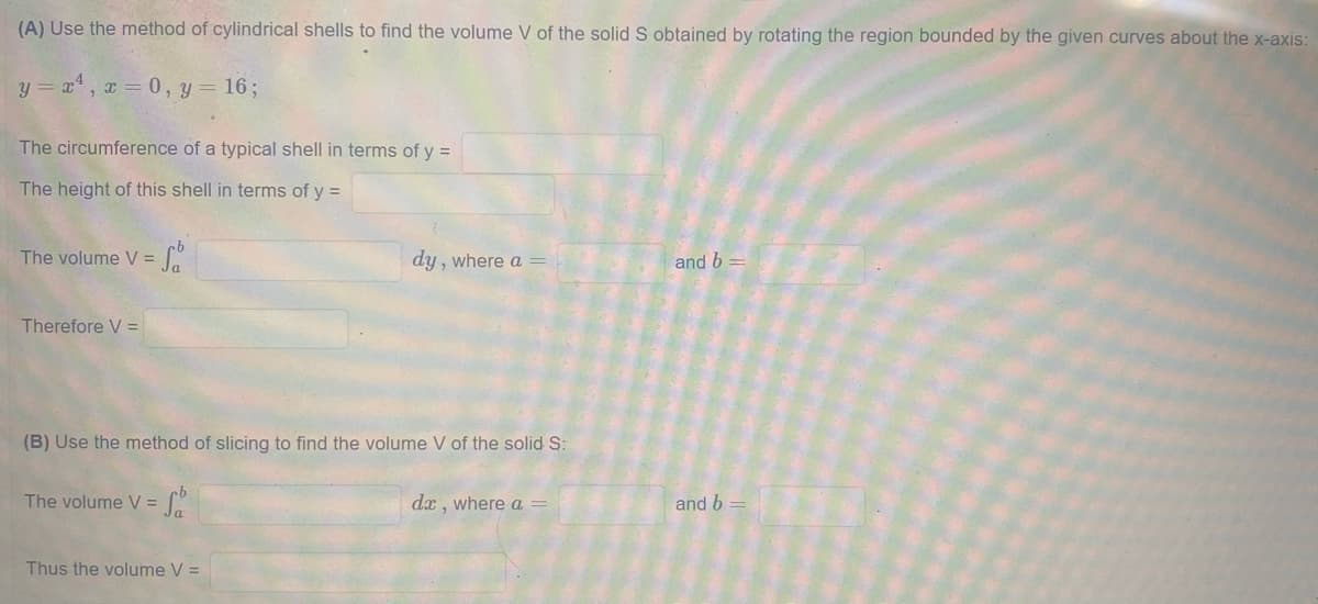 (A) Use the method of cylindrical shells to find the volume V of the solid S obtained by rotating the region bounded by the given curves about the x-axis:
y = x, x 0, y = 16;
The circumference of a typical shell in terms of y =
The height of this shell in terms of y =
The volume V =
dy , where a =
and b
Therefore V =
(B) Use the method of slicing to find the volume V of the solid S:
The volume V =
dx , where a =
and b
Thus the volume V =
