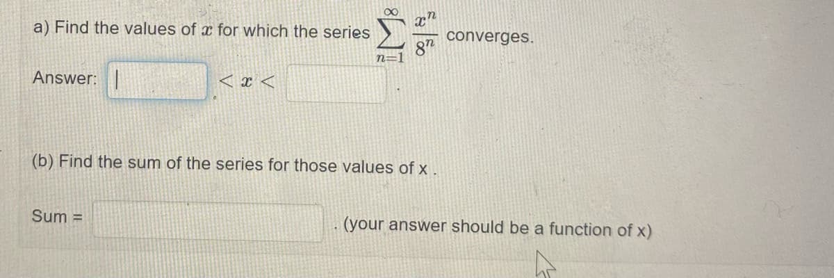 a) Find the values of x for which the series
converges.
87
n=
Answer:
< x <
(b) Find the sum of the series for those values of x.
Sum =
(your answer should be a function of x)
