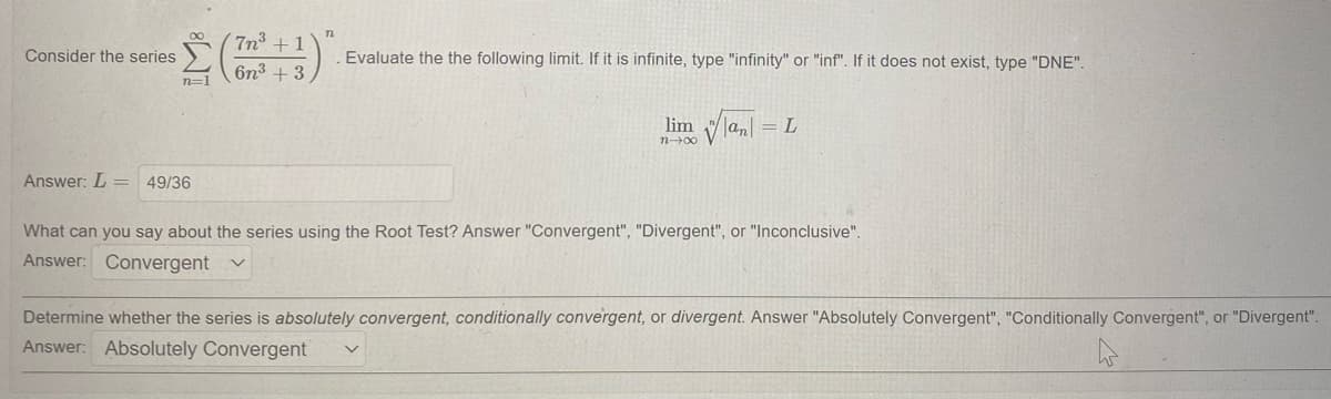 7n + 1
Consider the series
Evaluate the the following limit. If it is infinite, type "infinity" or "inf". If it does not exist, type "DNE".
6n3 + 3
n=1
lim lan
L
n00
Answer: L =
49/36
What can you say about the series using the Root Test? Answer "Convergent", "Divergent", or "Inconclusive".
Answer: Convergent
Determine whether the series is absolutely convergent, conditionally convergent, or divergent. Answer "Absolutely Convergent", "Conditionally Convergent", or "Divergent".
Answer: Absolutely Convergent
