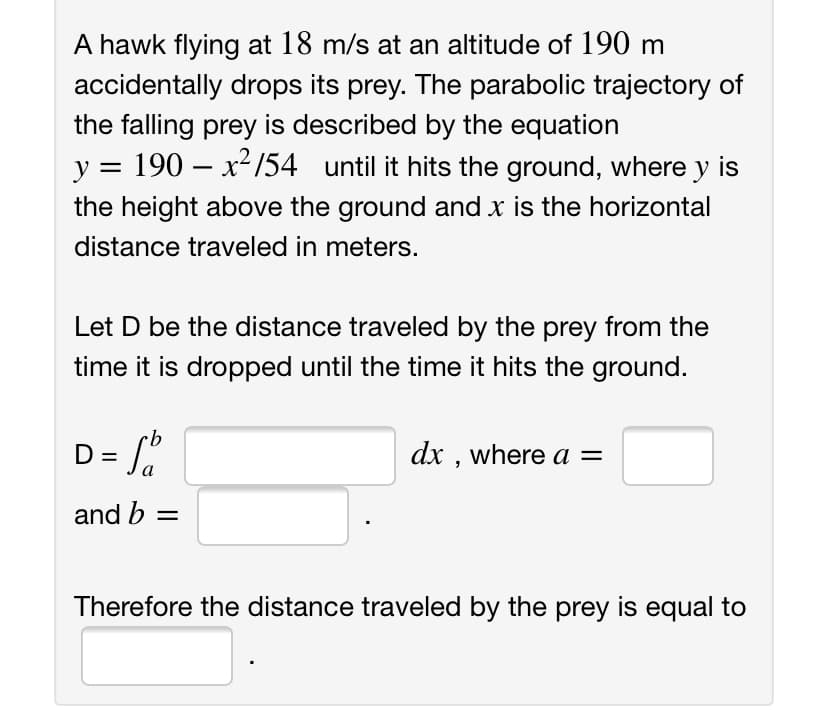 A hawk flying at 18 m/s at an altitude of 190 m
accidentally drops its prey. The parabolic trajectory of
the falling prey is described by the equation
y = 190 – x²154 until it hits the ground, where y is
-
the height above the ground and x is the horizontal
distance traveled in meters.
Let D be the distance traveled by the prey from the
time it is dropped until the time it hits the ground.
dx , where a =
and b =
Therefore the distance traveled by the prey is equal to
