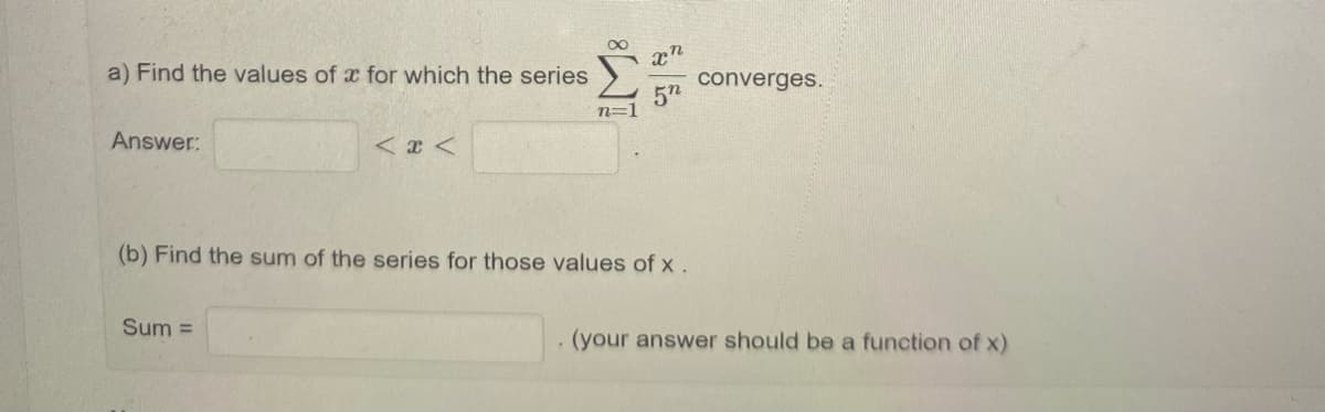 a) Find the values of x for which the series
x'
converges.
5n
Answer:
(b) Find the sum of the series for those values of x .
Sum =
(your answer should be a function of x)
