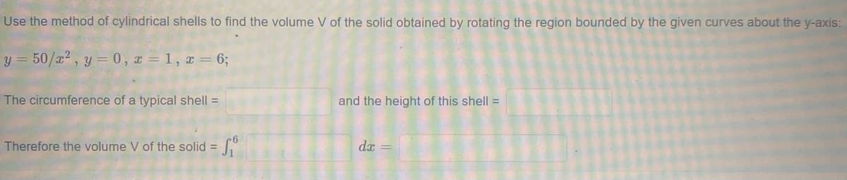 Use the method of cylindrical shells to find the volume V of the solid obtained by rotating the region bounded by the given curves about the y-axis:
y = 50/a² , y = 0, I = 1, x = 6;
The circumference of a typical shell =
and the height of this shell =
Therefore the volume V of the solid =
dx =

