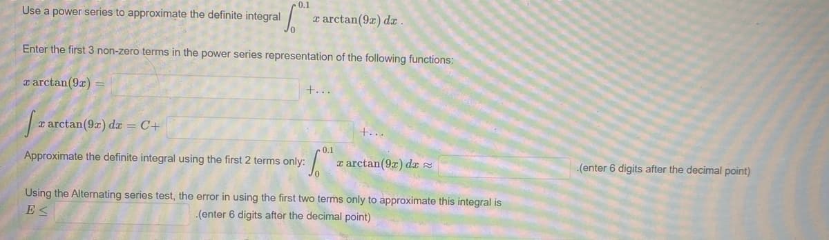 0.1
Use a power series to approximate the definite integral
x arctan(9x) dx .
Enter the first 3 non-zero terms in the power series representation of the following functions:
a arctan(9r)
+...
r arctan(9x) dx = C+
+...
0.1
Approximate the definite integral using the first 2 terms only:
x arctan(9r) dx 2
(enter 6 digits after the decimal point)
Using the Alternating series test, the error in using the first two terms only to approximate this integral is
E <
-(enter 6 digits after the decimal point)
