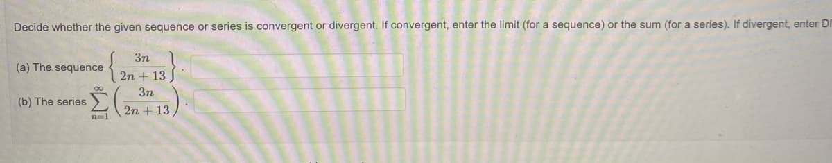 Decide whether the given sequence or series is convergent or divergent. If convergent, enter the limit (for a sequence) or the sum (for a series). If divergent, enter DI
3n
(a) The. sequence
2n + 13
3n
(b) The series
2n + 13
n=1
