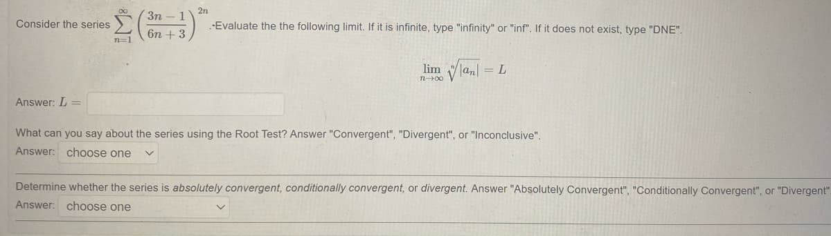 2n
Зп - 1
Consider the series
--Evaluate the the following limit. If it is infinite, type "infinity" or "inf". If it does not exist, type "DNE".
6n + 3
n=1
lim Vla,
= L
n00
Answer: L =
What can you say about the series using the Root Test? Answer "Convergent", "Divergent", or "Inconclusive".
Answer: choose one
Determine whether the series is absolutely convergent, conditionally convergent, or divergent. Answer "Absolutely Convergent", "Conditionally Convergent", or "Divergent".
Answer: choose one
