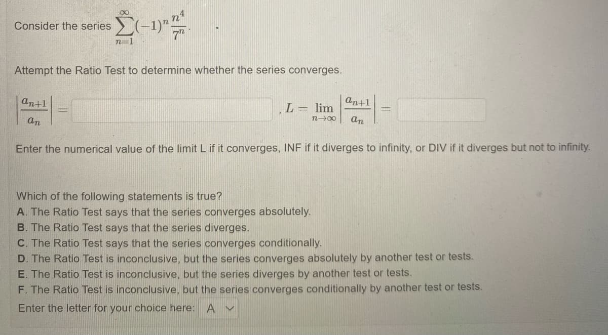 Consider the series
7"
n=1
Attempt the Ratio Test to determine whether the series converges.
An+1
An+1
L= lim
an
an
Enter the numerical value of the limit L if it converges, INF if it diverges to infinity, or DIV if it diverges but not to infinity.
Which of the following statements is true?
A. The Ratio Test says that the series converges absolutely.
B. The Ratio Test says that the series diverges.
C. The Ratio Test says that the series converges conditionally.
D. The Ratio Test is inconclusive, but the series converges absolutely by another test or tests.
E. The Ratio Test is inconclusive, but the series diverges by another test or tests.
F. The Ratio Test is inconclusive, but the series converges conditionally by another test or tests.
Enter the letter for your choice here:
A v
