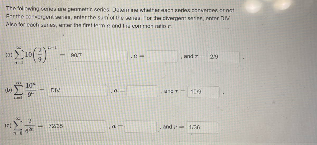 The following series are geometric series. Determine whether each series converges or not.
For the convergent series, enter the sum of the series. For the divergent series, enter DIV
Also for each series, enter the first term a and the common ratio r.
п-1
(а)
10
90/7
and r = 2/9
a =
n=1
10"
(b)
DIV
a =
and r =
10/9
9n
n=1
(c)
72/35
and r =
1/36
a =
62n
n=0
2/9
