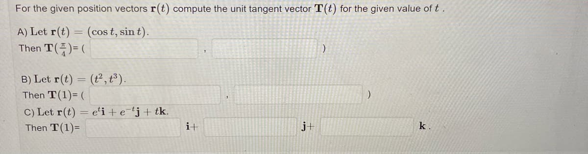 For the given position vectors r(t) compute the unit tangent vector T(t) for the given value of t.
A) Let r(t)
(cost, sin t).
Then T(4)= (
=
B) Let r(t) = (t2, t³).
Then T(1)= (
C) Let r(t) = eti + etj + tk.
Then T(1)=
i+
j+
)
)
k