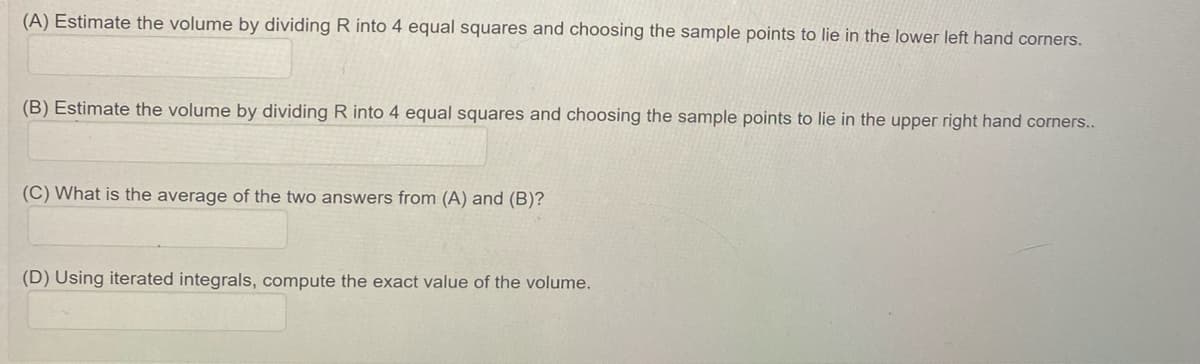 (A) Estimate the volume by dividing R into 4 equal squares and choosing the sample points to lie in the lower left hand corners.
(B) Estimate the volume by dividing R into 4 equal squares and choosing the sample points to lie in the upper right hand corners..
(C) What is the average of the two answers from (A) and (B)?
(D) Using iterated integrals, compute the exact value of the volume.