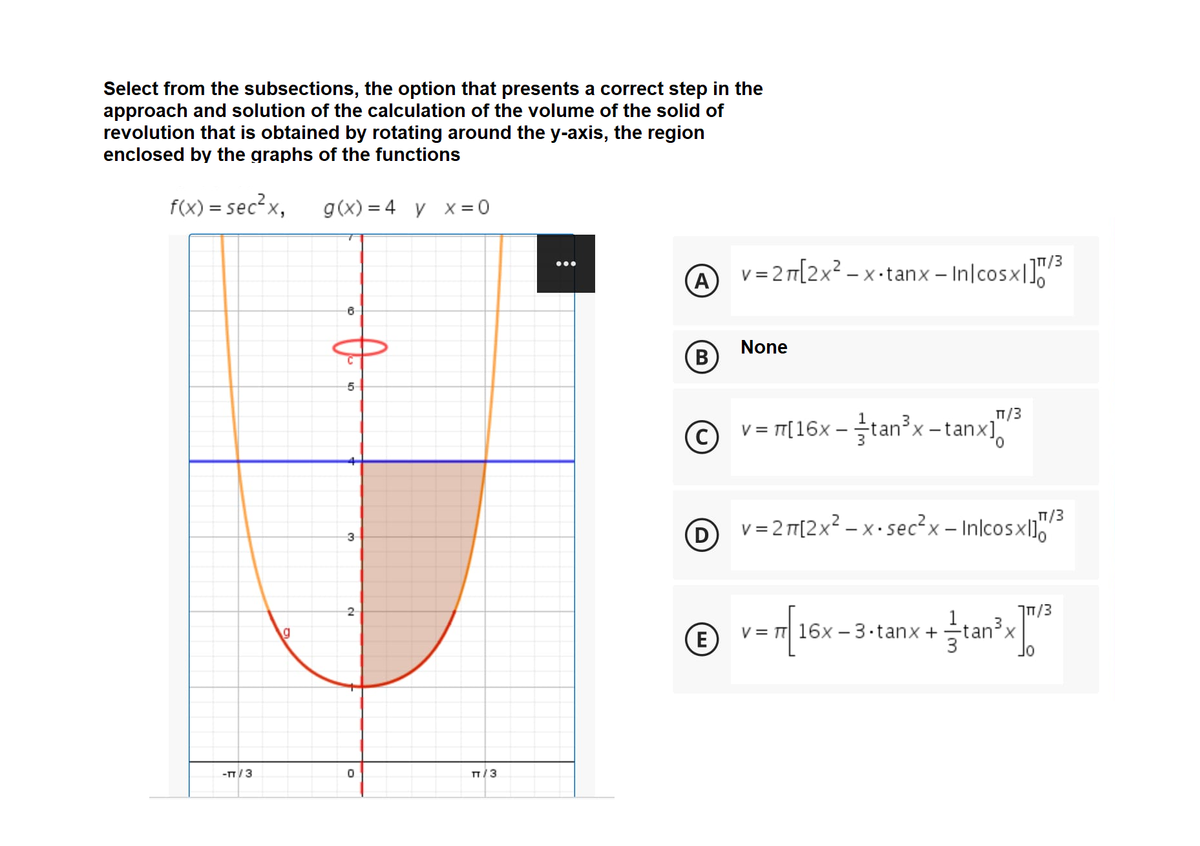 Select from the subsections, the option that presents a correct step in the
approach and solution of the calculation of the volume of the solid of
revolution that is obtained by rotating around the y-axis, the region
enclosed by the graphs of the functions
f(x) = sec² x,
g(x) = 4 y x =0
TT/3
A
v = 2 T[2x² – x -tanx – In|cosx|1"
None
(B
T/3
v = T[16x –tan x -tanx],
3.
T/3
D v= 2 T[2x2 – x • sec²x – Inlcosxl10
3/חך
© v=n 16x -3-tanx +tan", "
tan'x
lo
E
-T/3
