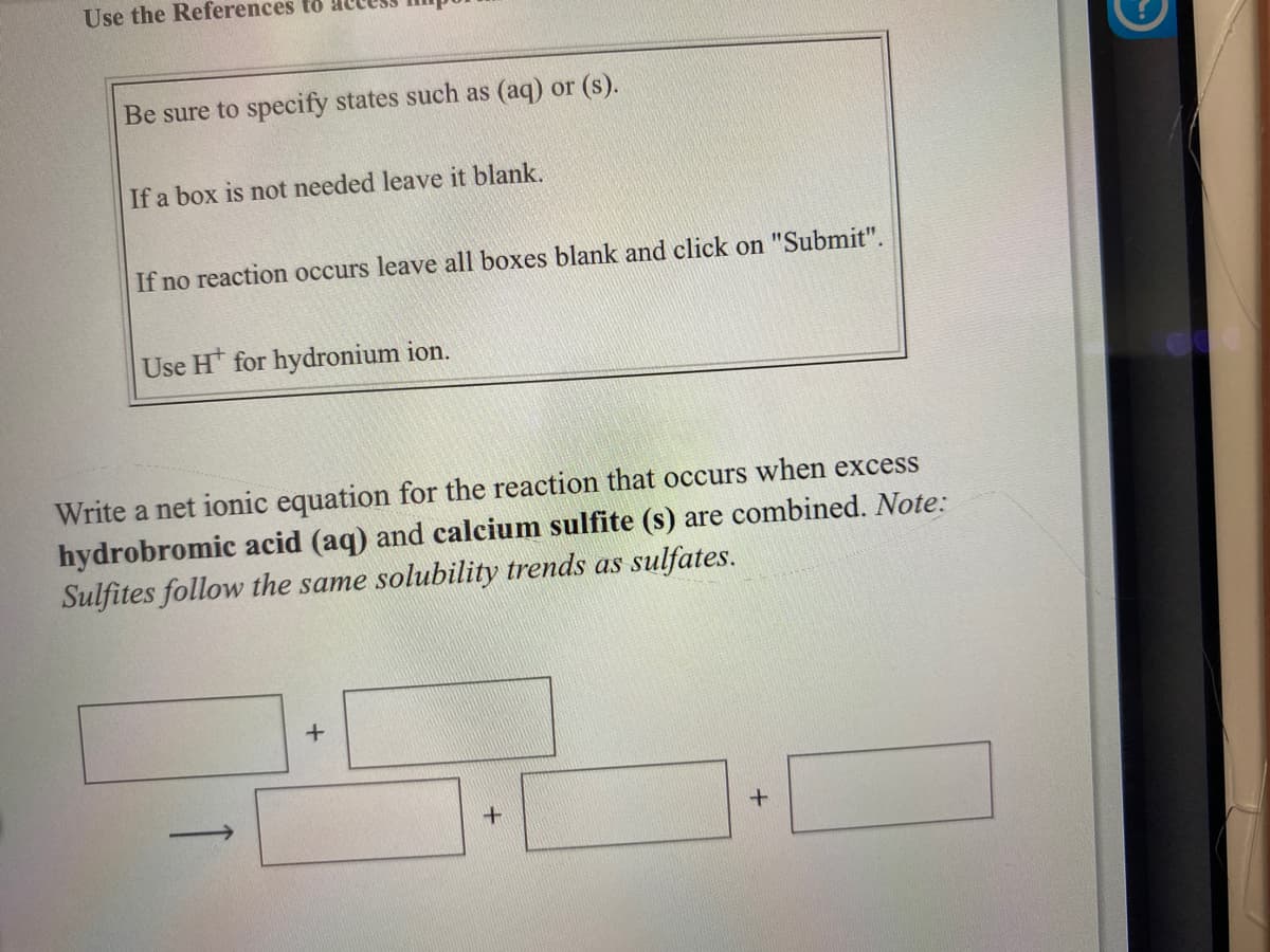 Use the References to
Be sure to specify states such as (aq) or (s).
If a box is not needed leave it blank.
If no reaction occurs leave all boxes blank and click on "Submit".
Use H for hydronium ion.
Write a net ionic equation for the reaction that occurs when excess
hydrobromic acid (aq) and calcium sulfite (s) are combined. Note:
Sulfites follow the same solubility trends as sulfates.
