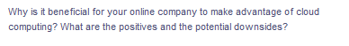 Why is it beneficial for your online company to make advantage of cloud
computing? What are the positives and the potential downsides?