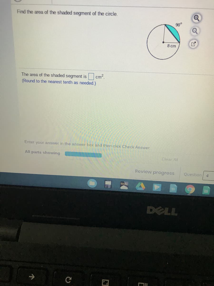 Find the area of the shaded segment of the circle.
90°
8 cm
The area of the shaded segment is cm?.
(Round to the nearest tenth as needed.)
Enter your answer in the answer box and then click Check Answer.
All parts showing
Clear All
Review progress
Question
4
kindle
DELL
