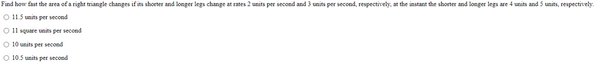 Find how fast the area of a right triangle changes if its shorter and longer legs change at rates 2 units per second and 3 units per second, respectively, at the instant the shorter and longer legs are 4 units and 5 units, respectively.
O 11.5 units per second
O 11 square units per second
O 10 units per second
O 10.5 units per second