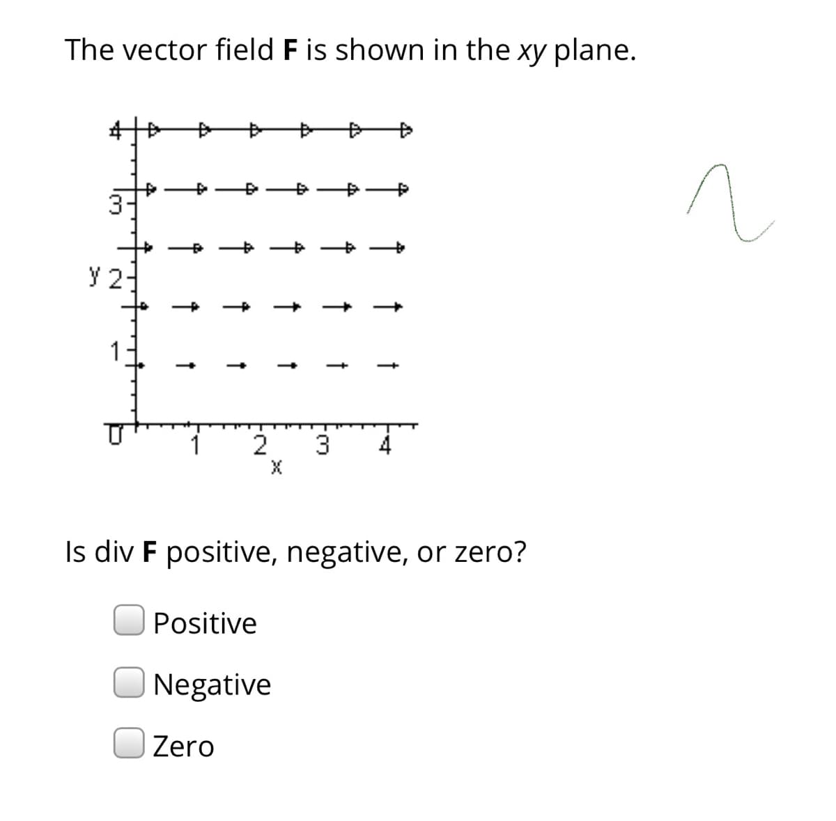 The vector field F is shown in the xy plane.
3-
y 2-
1
2
3
4
Is div F positive, negative, or zero?
Positive
Negative
Zero
