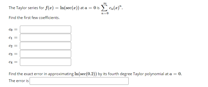 The Taylor series for f(x) = In(sec(x)) at a = 0 is Cn(x)".
%3D
n=0
Find the first few coefficients.
CO
Ci =
C2
C3
C4 =
Find the exact error in approximating In(sec(0.2)) by its fourth degree Taylor polynomial at a = 0.
The error is
||
||
