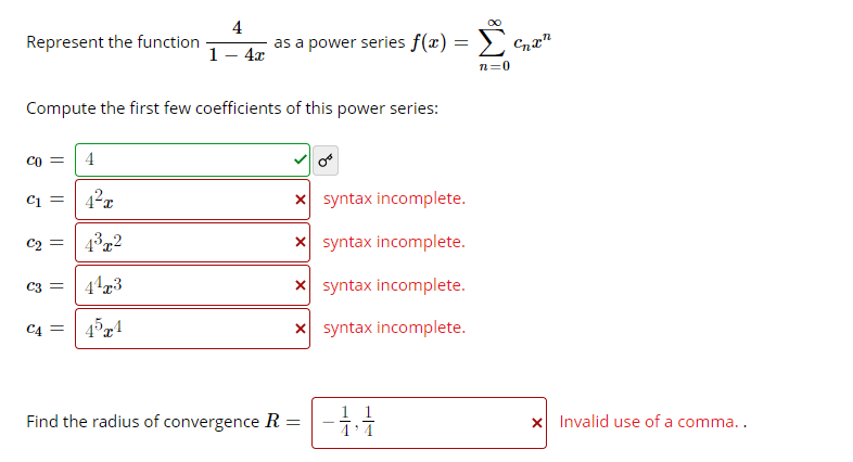 Represent the function
4
as a power series f(x) =
1- 4x
n=0
Compute the first few coefficients of this power series:
Co =
4
Ci =
x syntax incomplete.
C2
4³72
x syntax incomplete.
C3 =
X syntax incomplete.
C4 =
x syntax incomplete.
Find the radius of convergence R :
1 1
X Invalid use of a comma..
