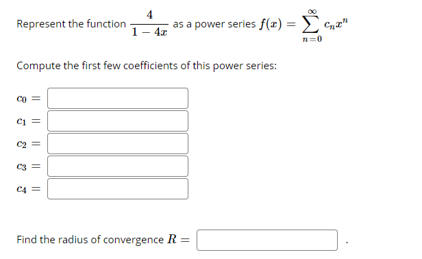 4
as a power series f(x) =
Σ
Represent the function
1 — 4г
n=0
Compute the first few coefficients of this power series:
CO
Ci =
C2
C3 =
C4 =
Find the radius of convergence R =
|| || || ||||

